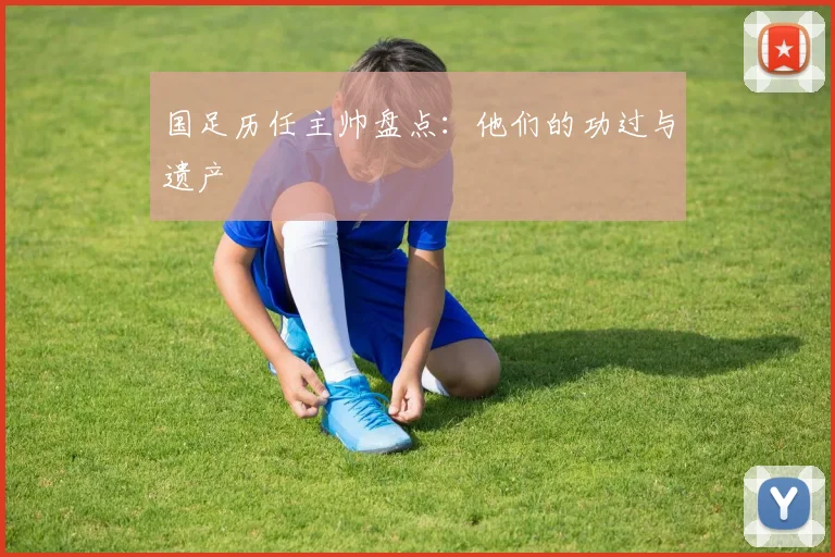 国足历任主帅盘点:他们的功过与遗产