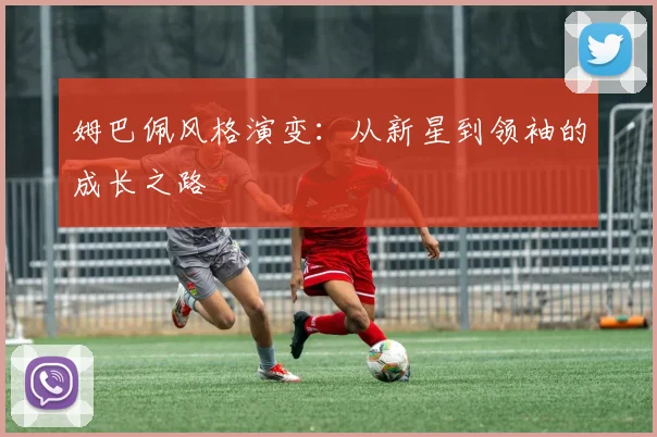 姆巴佩风格演变:从新星到领袖的成长之路