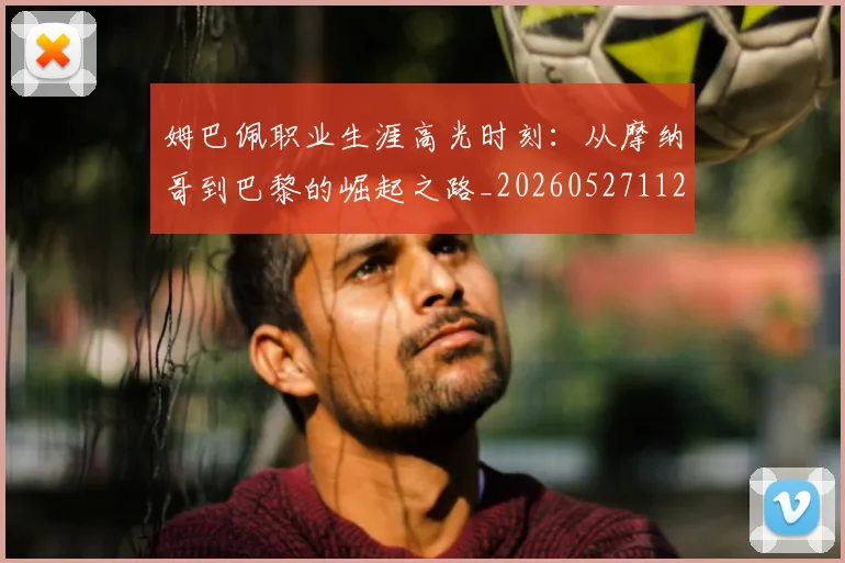 姆巴佩职业生涯高光时刻：从摩纳哥到巴黎的崛起之路_20260527112209