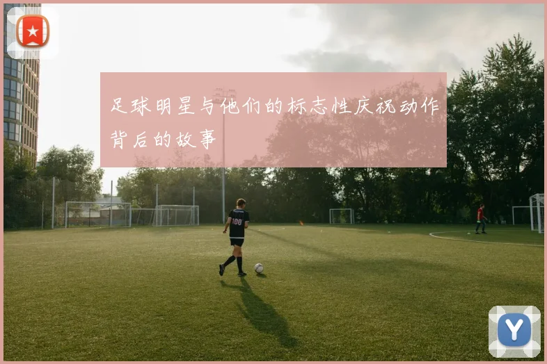 足球明星与他们的标志性庆祝动作背后的故事