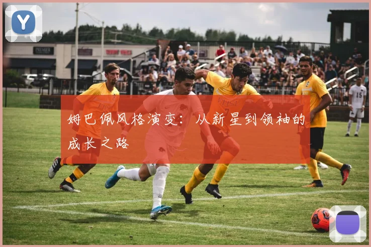 姆巴佩风格演变:从新星到领袖的成长之路